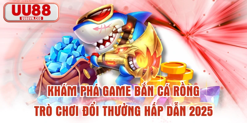 Khám Phá Game Bắn Cá Rồng - Trò Chơi Đổi Thưởng Hấp Dẫn 2025